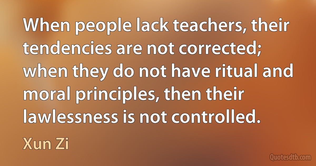 When people lack teachers, their tendencies are not corrected; when they do not have ritual and moral principles, then their lawlessness is not controlled. (Xun Zi)