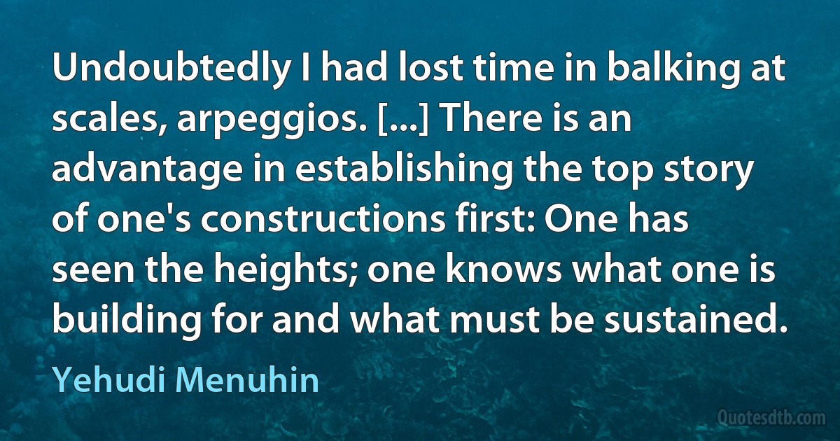 Undoubtedly I had lost time in balking at scales, arpeggios. [...] There is an advantage in establishing the top story of one's constructions first: One has seen the heights; one knows what one is building for and what must be sustained. (Yehudi Menuhin)