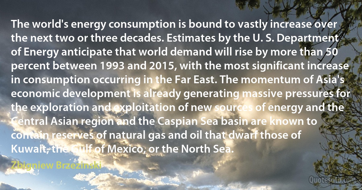 The world's energy consumption is bound to vastly increase over the next two or three decades. Estimates by the U. S. Department of Energy anticipate that world demand will rise by more than 50 percent between 1993 and 2015, with the most significant increase in consumption occurring in the Far East. The momentum of Asia's economic development is already generating massive pressures for the exploration and exploitation of new sources of energy and the Central Asian region and the Caspian Sea basin are known to contain reserves of natural gas and oil that dwarf those of Kuwait, the Gulf of Mexico, or the North Sea. (Zbigniew Brzezinski)