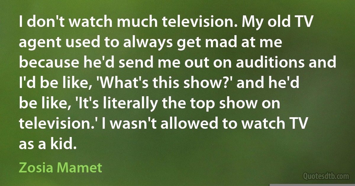 I don't watch much television. My old TV agent used to always get mad at me because he'd send me out on auditions and I'd be like, 'What's this show?' and he'd be like, 'It's literally the top show on television.' I wasn't allowed to watch TV as a kid. (Zosia Mamet)