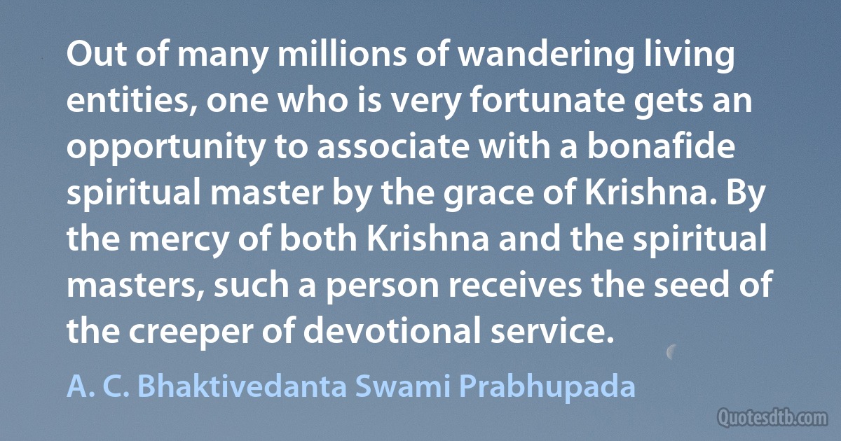 Out of many millions of wandering living entities, one who is very fortunate gets an opportunity to associate with a bonafide spiritual master by the grace of Krishna. By the mercy of both Krishna and the spiritual masters, such a person receives the seed of the creeper of devotional service. (A. C. Bhaktivedanta Swami Prabhupada)