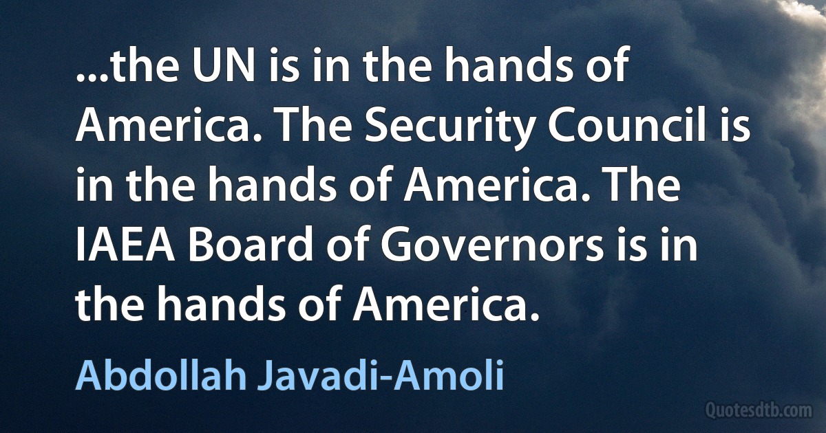 ...the UN is in the hands of America. The Security Council is in the hands of America. The IAEA Board of Governors is in the hands of America. (Abdollah Javadi-Amoli)