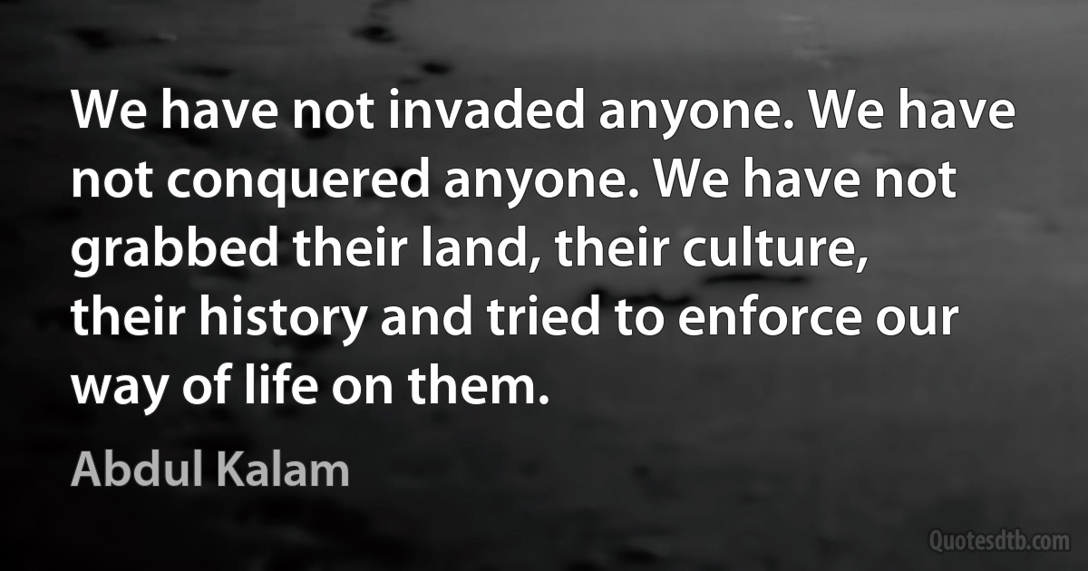 We have not invaded anyone. We have not conquered anyone. We have not grabbed their land, their culture, their history and tried to enforce our way of life on them. (Abdul Kalam)