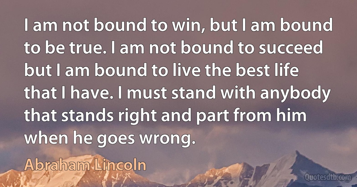 I am not bound to win, but I am bound to be true. I am not bound to succeed but I am bound to live the best life that I have. I must stand with anybody that stands right and part from him when he goes wrong. (Abraham Lincoln)