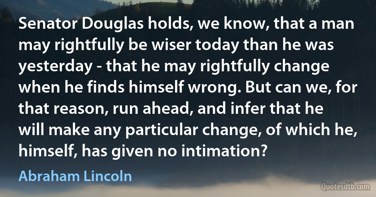 Senator Douglas holds, we know, that a man may rightfully be wiser today than he was yesterday - that he may rightfully change when he finds himself wrong. But can we, for that reason, run ahead, and infer that he will make any particular change, of which he, himself, has given no intimation? (Abraham Lincoln)