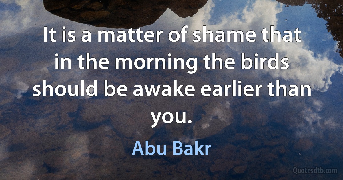 It is a matter of shame that in the morning the birds should be awake earlier than you. (Abu Bakr)