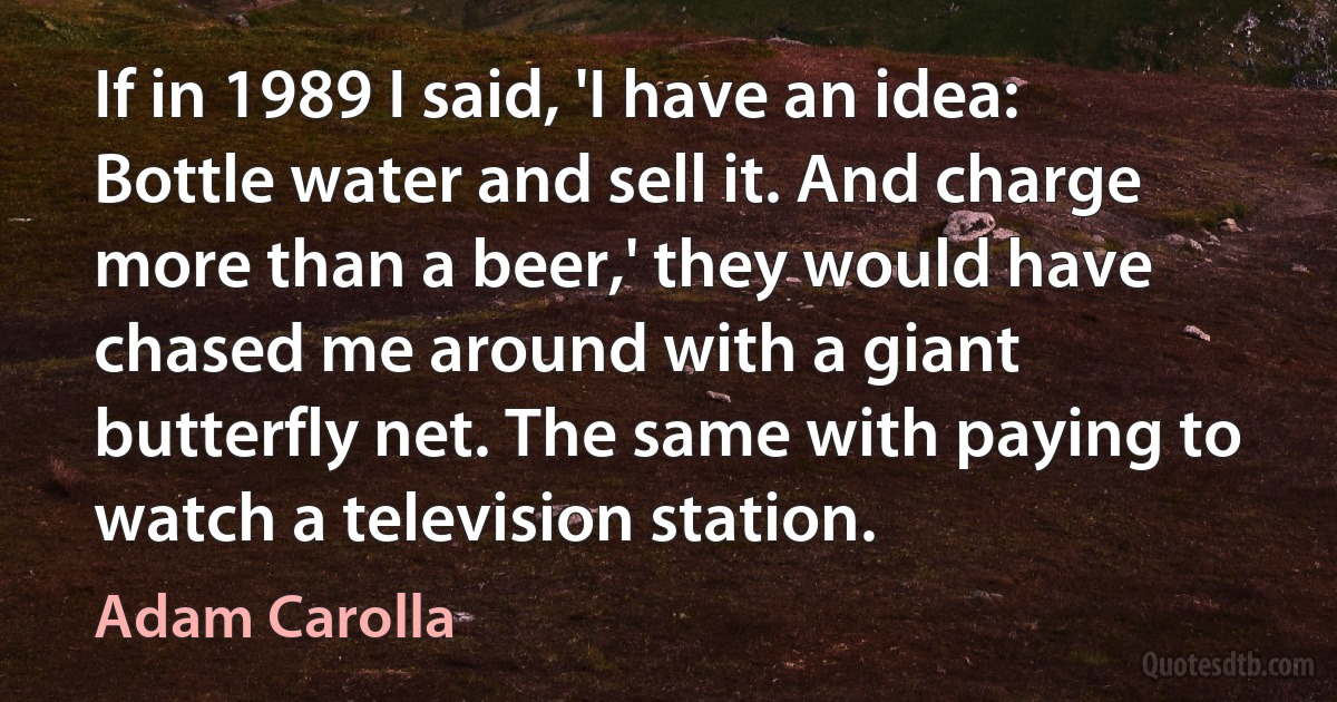 If in 1989 I said, 'I have an idea: Bottle water and sell it. And charge more than a beer,' they would have chased me around with a giant butterfly net. The same with paying to watch a television station. (Adam Carolla)