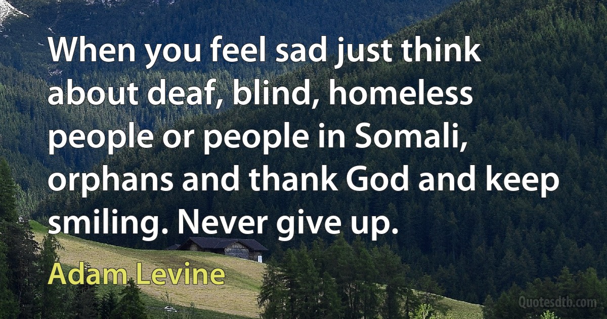 When you feel sad just think about deaf, blind, homeless people or people in Somali, orphans and thank God and keep smiling. Never give up. (Adam Levine)