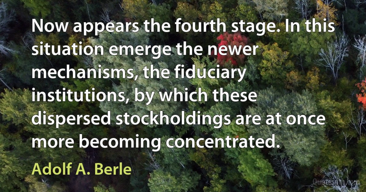 Now appears the fourth stage. In this situation emerge the newer mechanisms, the fiduciary institutions, by which these dispersed stockholdings are at once more becoming concentrated. (Adolf A. Berle)