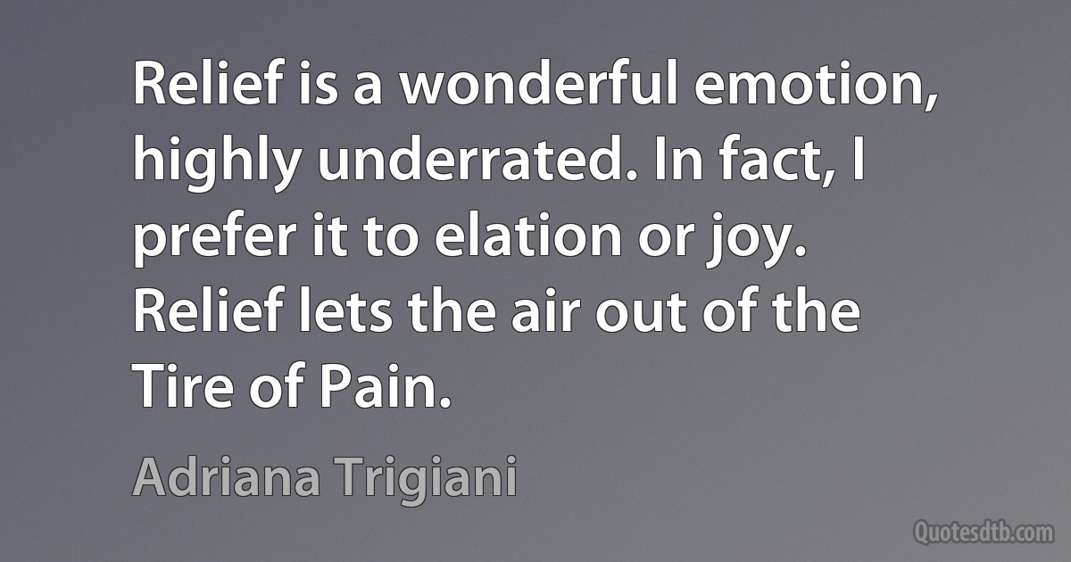 Relief is a wonderful emotion, highly underrated. In fact, I prefer it to elation or joy. Relief lets the air out of the Tire of Pain. (Adriana Trigiani)