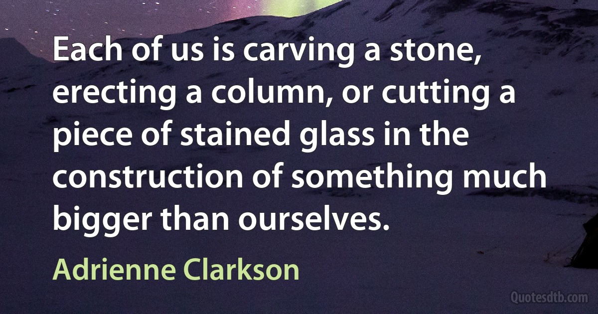 Each of us is carving a stone, erecting a column, or cutting a piece of stained glass in the construction of something much bigger than ourselves. (Adrienne Clarkson)