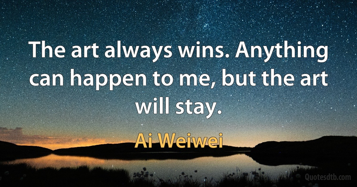 The art always wins. Anything can happen to me, but the art will stay. (Ai Weiwei)