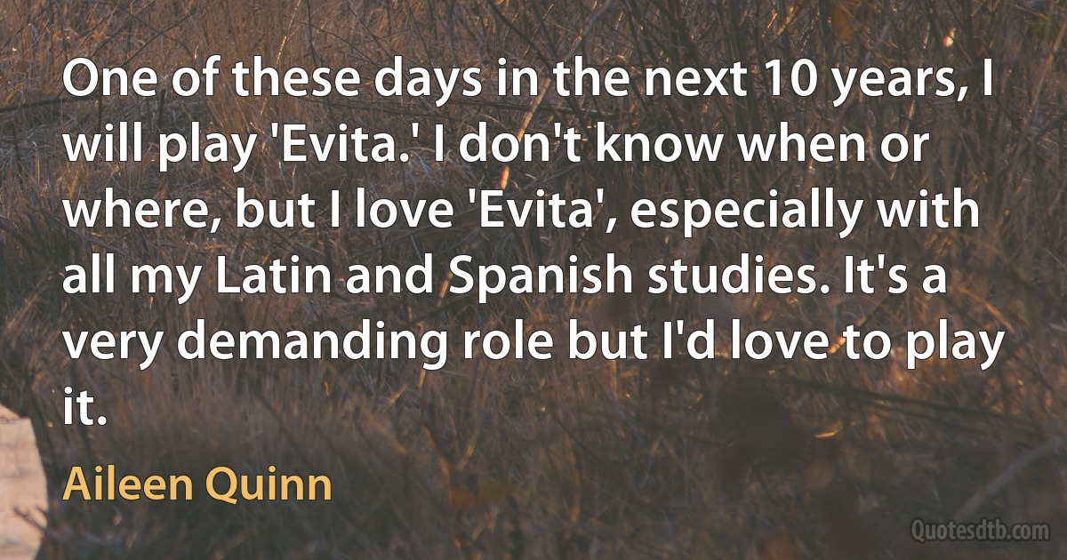 One of these days in the next 10 years, I will play 'Evita.' I don't know when or where, but I love 'Evita', especially with all my Latin and Spanish studies. It's a very demanding role but I'd love to play it. (Aileen Quinn)