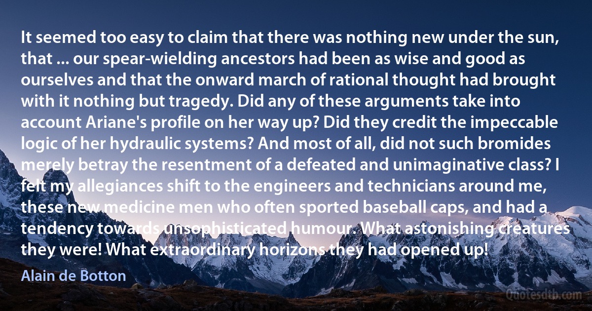 It seemed too easy to claim that there was nothing new under the sun, that ... our spear-wielding ancestors had been as wise and good as ourselves and that the onward march of rational thought had brought with it nothing but tragedy. Did any of these arguments take into account Ariane's profile on her way up? Did they credit the impeccable logic of her hydraulic systems? And most of all, did not such bromides merely betray the resentment of a defeated and unimaginative class? I felt my allegiances shift to the engineers and technicians around me, these new medicine men who often sported baseball caps, and had a tendency towards unsophisticated humour. What astonishing creatures they were! What extraordinary horizons they had opened up! (Alain de Botton)