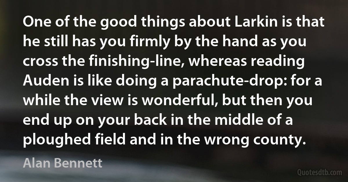 One of the good things about Larkin is that he still has you firmly by the hand as you cross the finishing-line, whereas reading Auden is like doing a parachute-drop: for a while the view is wonderful, but then you end up on your back in the middle of a ploughed field and in the wrong county. (Alan Bennett)