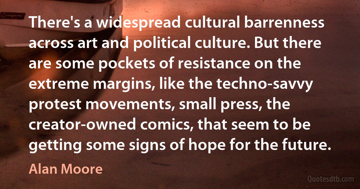 There's a widespread cultural barrenness across art and political culture. But there are some pockets of resistance on the extreme margins, like the techno-savvy protest movements, small press, the creator-owned comics, that seem to be getting some signs of hope for the future. (Alan Moore)