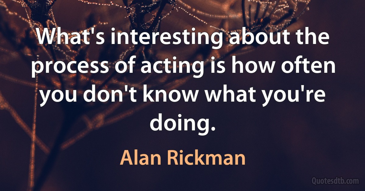 What's interesting about the process of acting is how often you don't know what you're doing. (Alan Rickman)