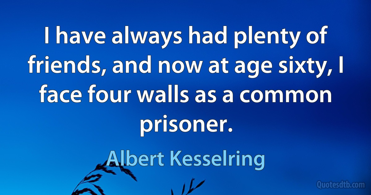 I have always had plenty of friends, and now at age sixty, I face four walls as a common prisoner. (Albert Kesselring)