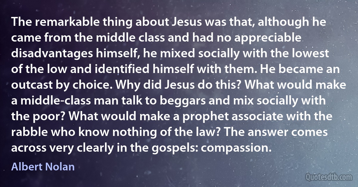 The remarkable thing about Jesus was that, although he came from the middle class and had no appreciable disadvantages himself, he mixed socially with the lowest of the low and identified himself with them. He became an outcast by choice. Why did Jesus do this? What would make a middle-class man talk to beggars and mix socially with the poor? What would make a prophet associate with the rabble who know nothing of the law? The answer comes across very clearly in the gospels: compassion. (Albert Nolan)