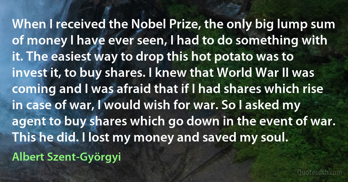 When I received the Nobel Prize, the only big lump sum of money I have ever seen, I had to do something with it. The easiest way to drop this hot potato was to invest it, to buy shares. I knew that World War II was coming and I was afraid that if I had shares which rise in case of war, I would wish for war. So I asked my agent to buy shares which go down in the event of war. This he did. I lost my money and saved my soul. (Albert Szent-Györgyi)