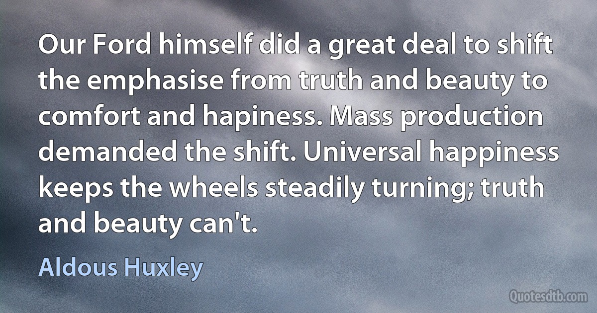 Our Ford himself did a great deal to shift the emphasise from truth and beauty to comfort and hapiness. Mass production demanded the shift. Universal happiness keeps the wheels steadily turning; truth and beauty can't. (Aldous Huxley)