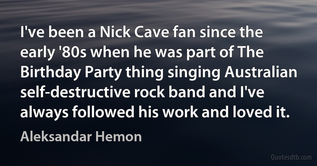 I've been a Nick Cave fan since the early '80s when he was part of The Birthday Party thing singing Australian self-destructive rock band and I've always followed his work and loved it. (Aleksandar Hemon)