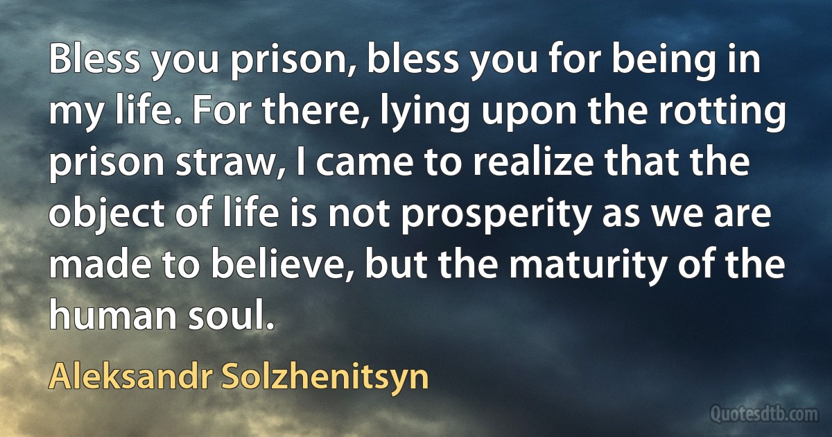 Bless you prison, bless you for being in my life. For there, lying upon the rotting prison straw, I came to realize that the object of life is not prosperity as we are made to believe, but the maturity of the human soul. (Aleksandr Solzhenitsyn)