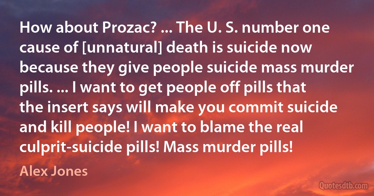 How about Prozac? ... The U. S. number one cause of [unnatural] death is suicide now because they give people suicide mass murder pills. ... I want to get people off pills that the insert says will make you commit suicide and kill people! I want to blame the real culprit-suicide pills! Mass murder pills! (Alex Jones)