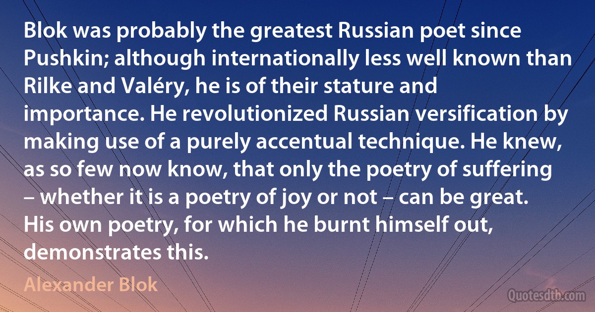 Blok was probably the greatest Russian poet since Pushkin; although internationally less well known than Rilke and Valéry, he is of their stature and importance. He revolutionized Russian versification by making use of a purely accentual technique. He knew, as so few now know, that only the poetry of suffering – whether it is a poetry of joy or not – can be great. His own poetry, for which he burnt himself out, demonstrates this. (Alexander Blok)