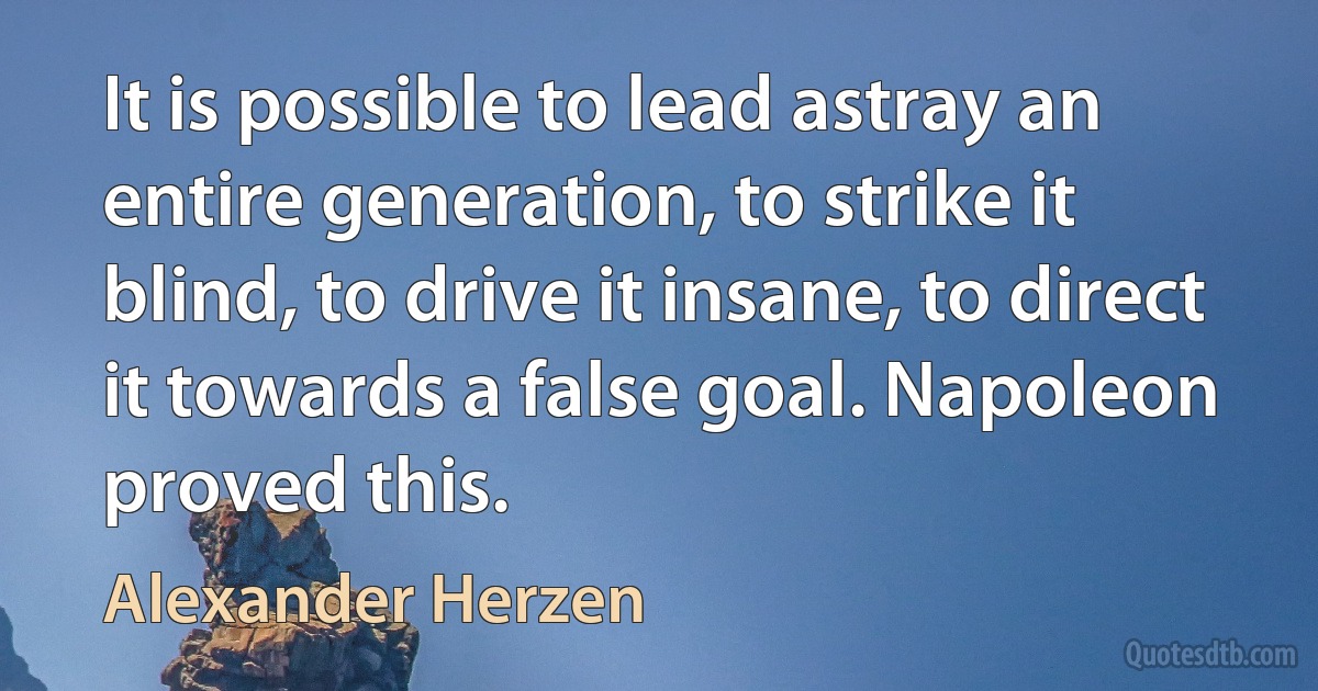 It is possible to lead astray an entire generation, to strike it blind, to drive it insane, to direct it towards a false goal. Napoleon proved this. (Alexander Herzen)