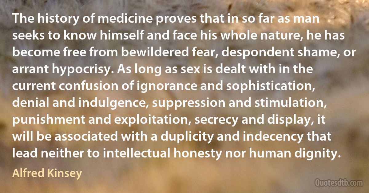 The history of medicine proves that in so far as man seeks to know himself and face his whole nature, he has become free from bewildered fear, despondent shame, or arrant hypocrisy. As long as sex is dealt with in the current confusion of ignorance and sophistication, denial and indulgence, suppression and stimulation, punishment and exploitation, secrecy and display, it will be associated with a duplicity and indecency that lead neither to intellectual honesty nor human dignity. (Alfred Kinsey)