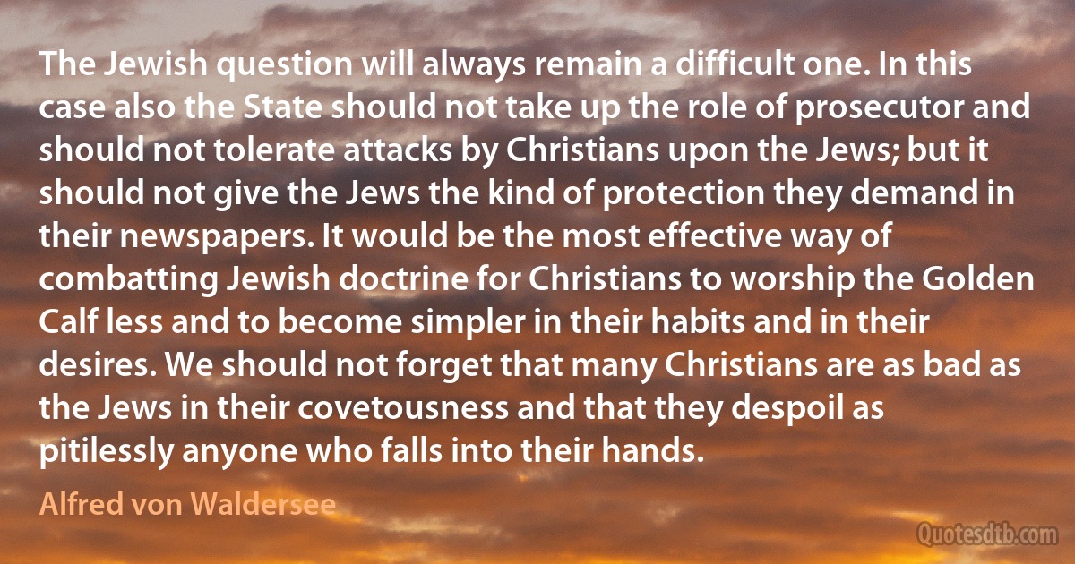 The Jewish question will always remain a difficult one. In this case also the State should not take up the role of prosecutor and should not tolerate attacks by Christians upon the Jews; but it should not give the Jews the kind of protection they demand in their newspapers. It would be the most effective way of combatting Jewish doctrine for Christians to worship the Golden Calf less and to become simpler in their habits and in their desires. We should not forget that many Christians are as bad as the Jews in their covetousness and that they despoil as pitilessly anyone who falls into their hands. (Alfred von Waldersee)