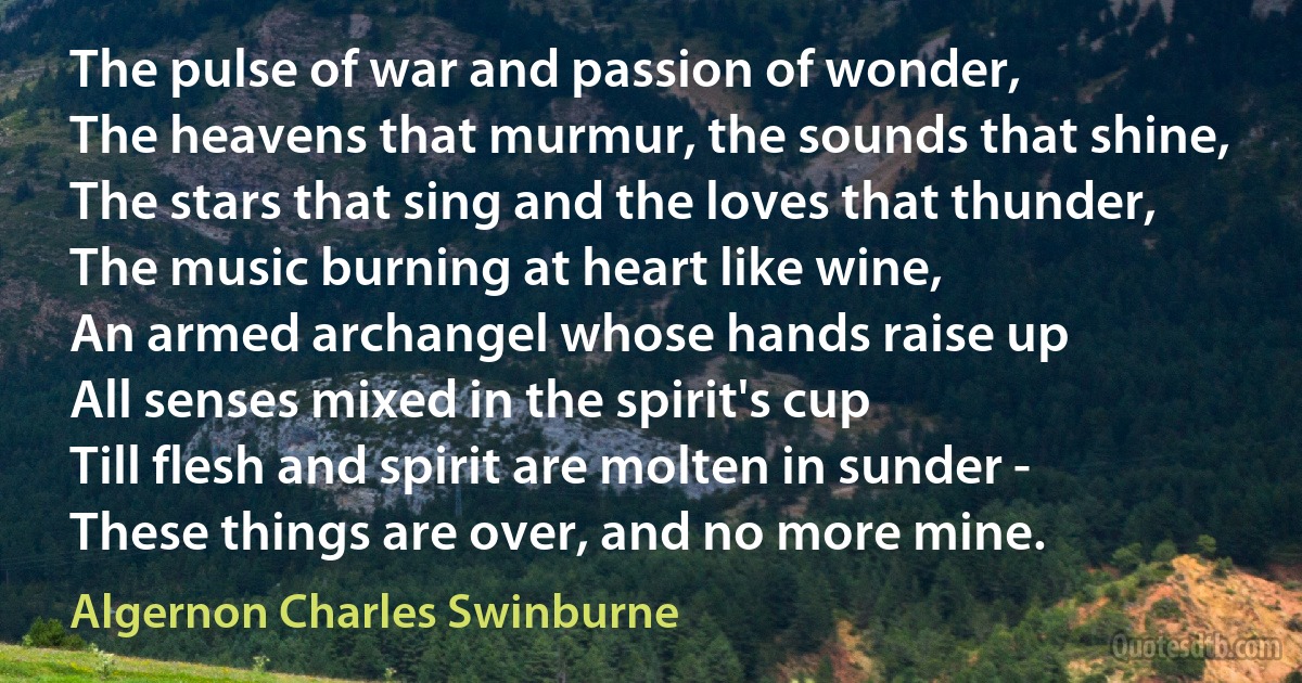 The pulse of war and passion of wonder,
The heavens that murmur, the sounds that shine,
The stars that sing and the loves that thunder,
The music burning at heart like wine,
An armed archangel whose hands raise up
All senses mixed in the spirit's cup
Till flesh and spirit are molten in sunder -
These things are over, and no more mine. (Algernon Charles Swinburne)