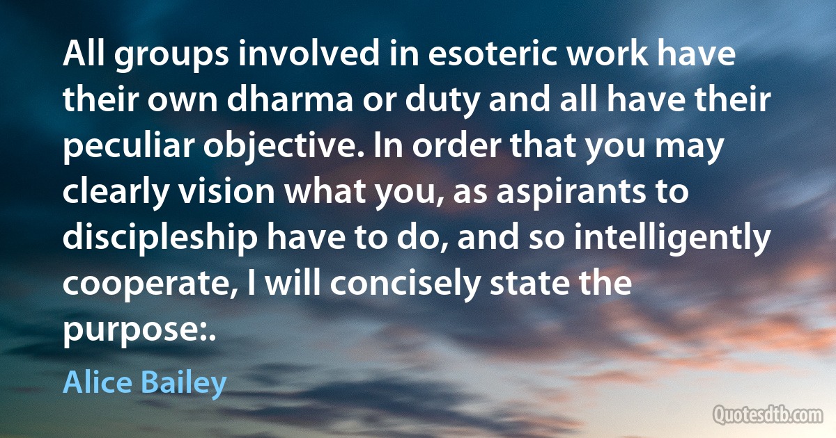 All groups involved in esoteric work have their own dharma or duty and all have their peculiar objective. In order that you may clearly vision what you, as aspirants to discipleship have to do, and so intelligently cooperate, I will concisely state the purpose:. (Alice Bailey)