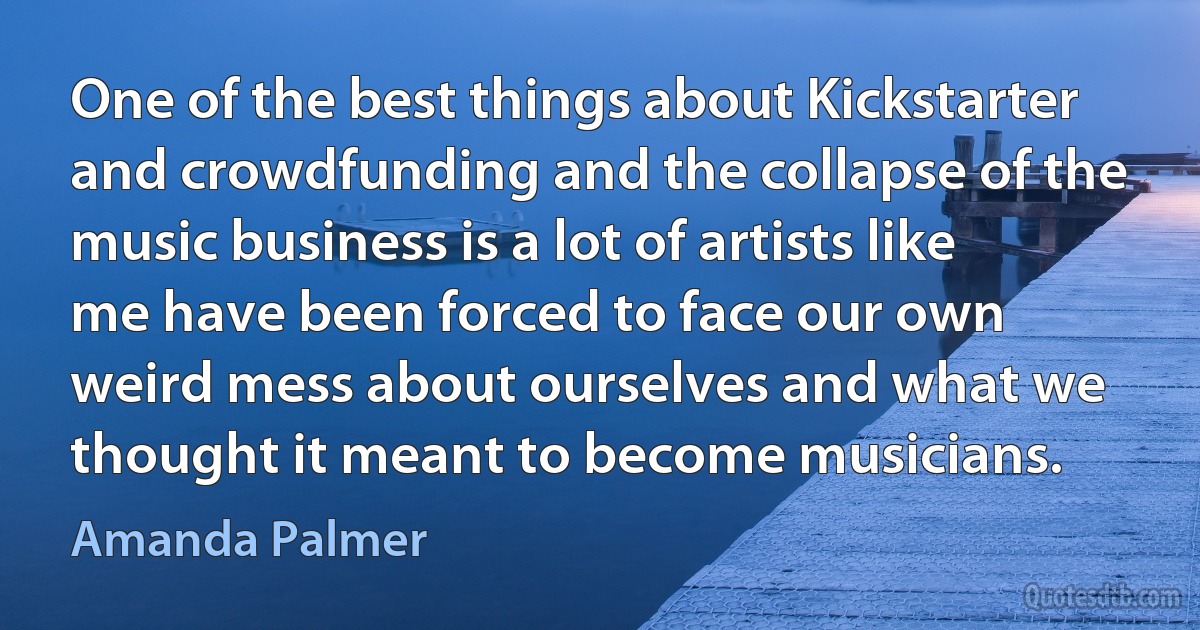 One of the best things about Kickstarter and crowdfunding and the collapse of the music business is a lot of artists like me have been forced to face our own weird mess about ourselves and what we thought it meant to become musicians. (Amanda Palmer)