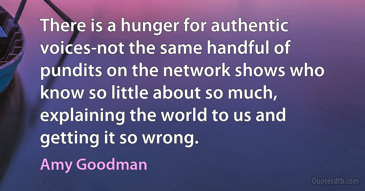 There is a hunger for authentic voices-not the same handful of pundits on the network shows who know so little about so much, explaining the world to us and getting it so wrong. (Amy Goodman)