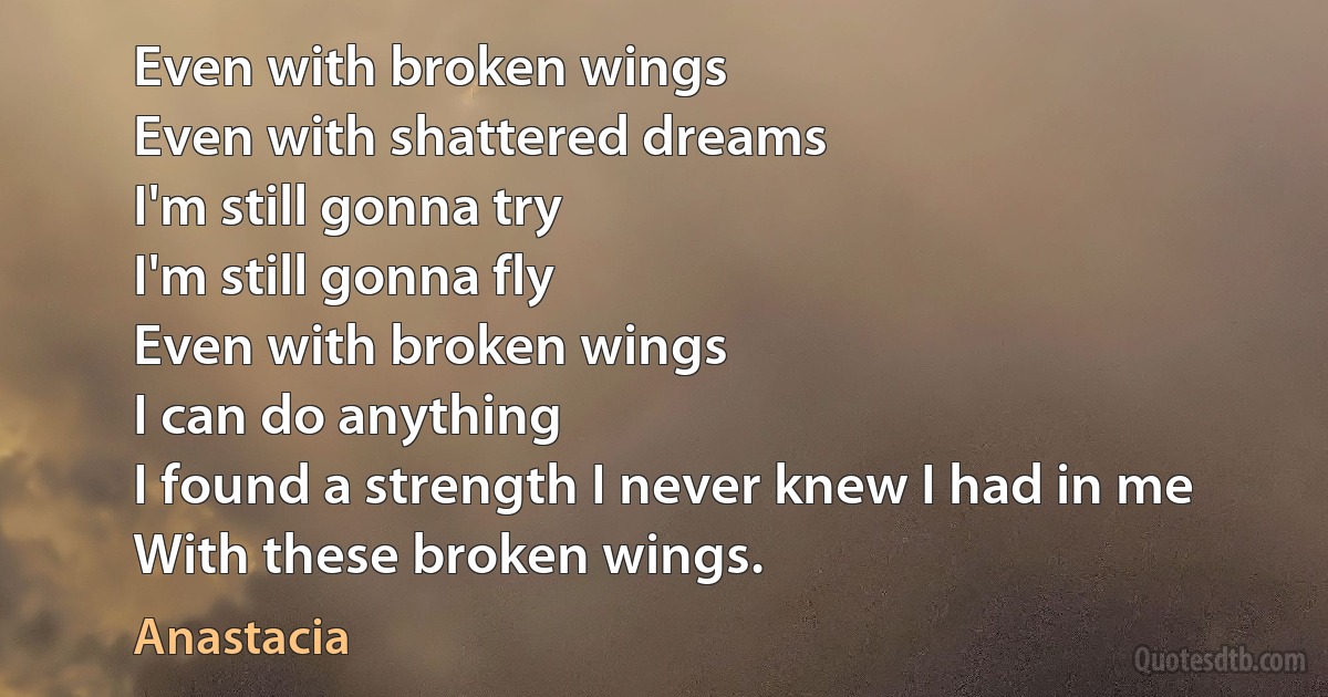 Even with broken wings
Even with shattered dreams
I'm still gonna try
I'm still gonna fly
Even with broken wings
I can do anything
I found a strength I never knew I had in me
With these broken wings. (Anastacia)