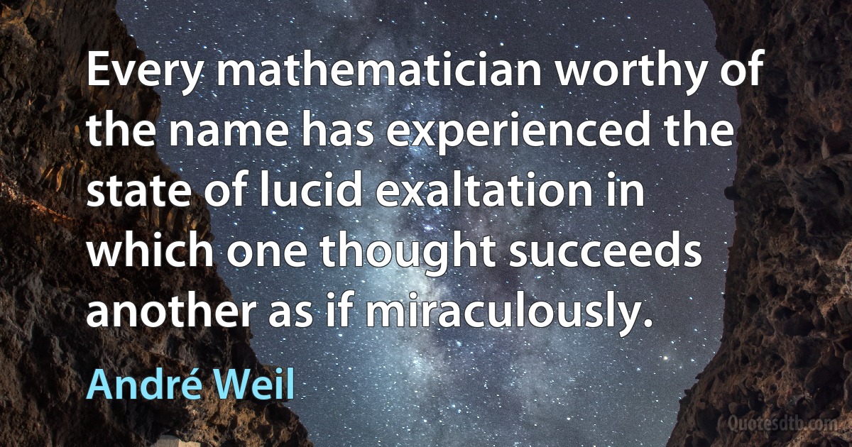 Every mathematician worthy of the name has experienced the state of lucid exaltation in which one thought succeeds another as if miraculously. (André Weil)