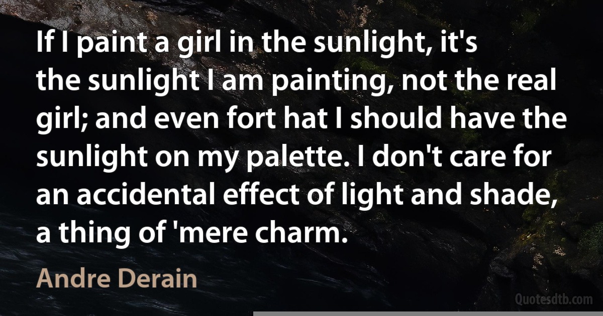 If I paint a girl in the sunlight, it's the sunlight I am painting, not the real girl; and even fort hat I should have the sunlight on my palette. I don't care for an accidental effect of light and shade, a thing of 'mere charm. (Andre Derain)