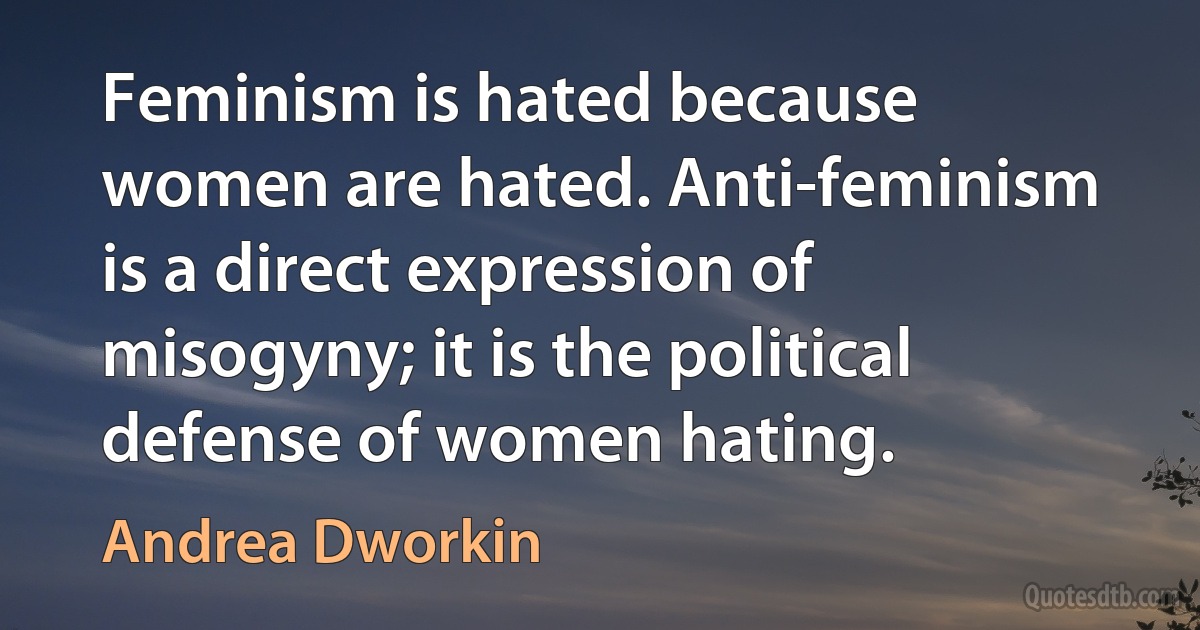 Feminism is hated because women are hated. Anti-feminism is a direct expression of misogyny; it is the political defense of women hating. (Andrea Dworkin)