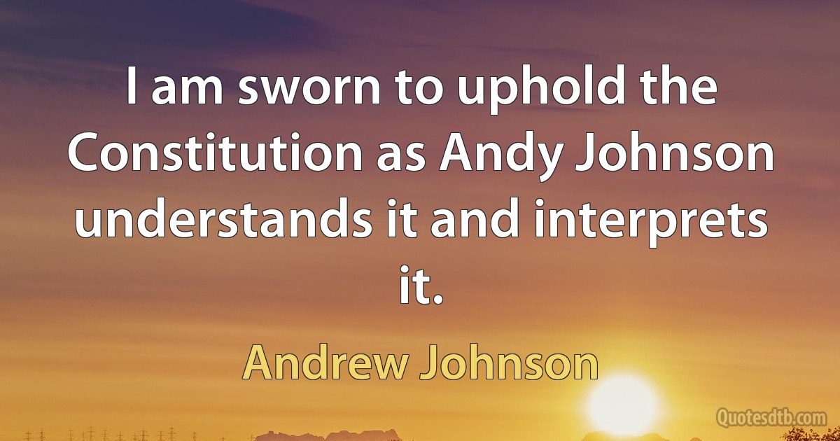 I am sworn to uphold the Constitution as Andy Johnson understands it and interprets it. (Andrew Johnson)