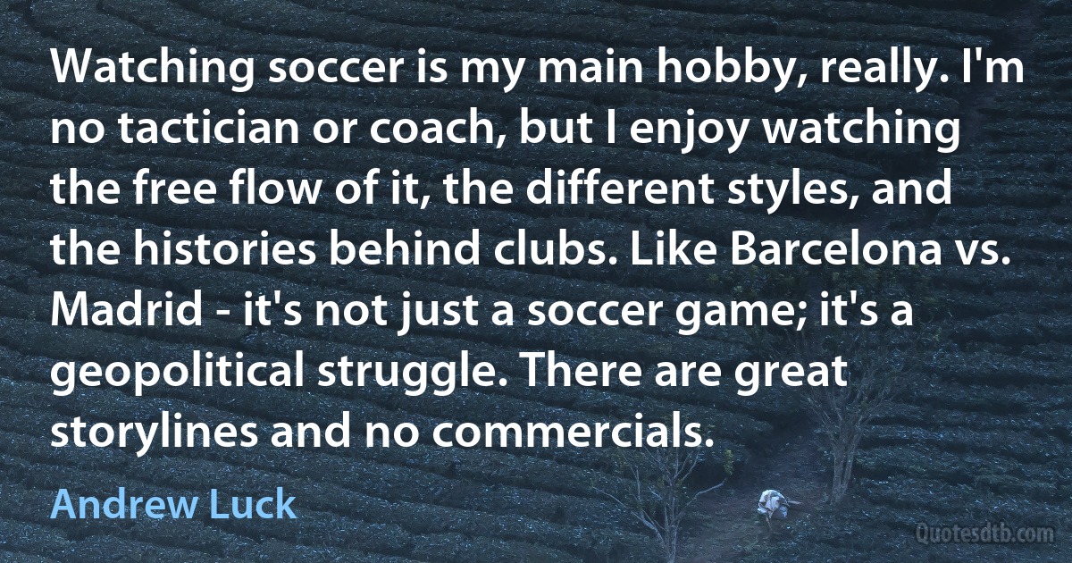 Watching soccer is my main hobby, really. I'm no tactician or coach, but I enjoy watching the free flow of it, the different styles, and the histories behind clubs. Like Barcelona vs. Madrid - it's not just a soccer game; it's a geopolitical struggle. There are great storylines and no commercials. (Andrew Luck)