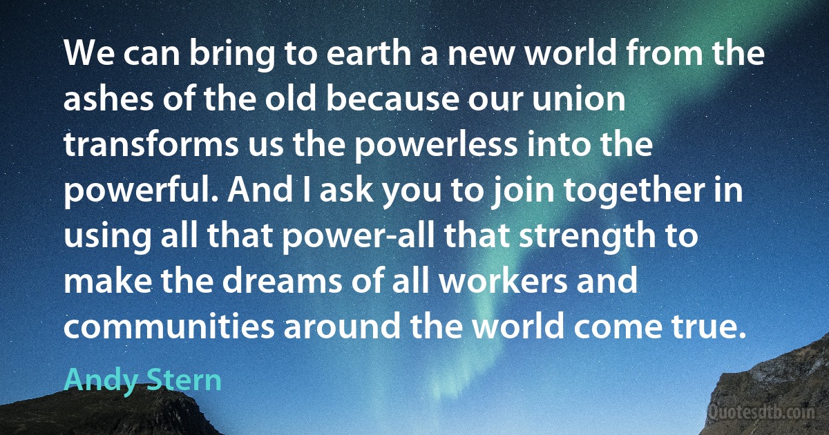 We can bring to earth a new world from the ashes of the old because our union transforms us the powerless into the powerful. And I ask you to join together in using all that power-all that strength to make the dreams of all workers and communities around the world come true. (Andy Stern)