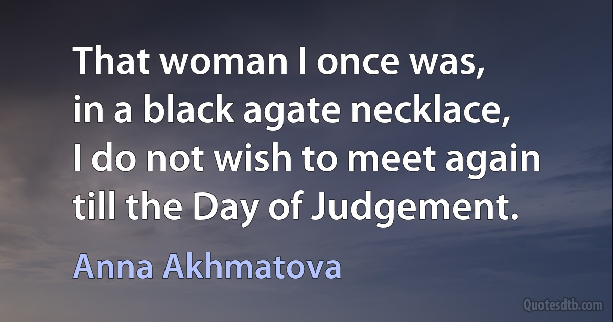 That woman I once was,
in a black agate necklace,
I do not wish to meet again
till the Day of Judgement. (Anna Akhmatova)