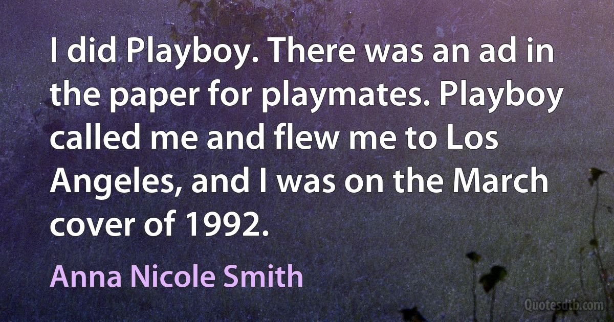 I did Playboy. There was an ad in the paper for playmates. Playboy called me and flew me to Los Angeles, and I was on the March cover of 1992. (Anna Nicole Smith)