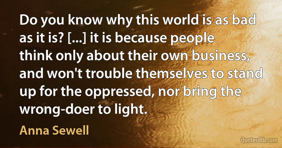 Do you know why this world is as bad as it is? [...] it is because people think only about their own business, and won't trouble themselves to stand up for the oppressed, nor bring the wrong-doer to light. (Anna Sewell)