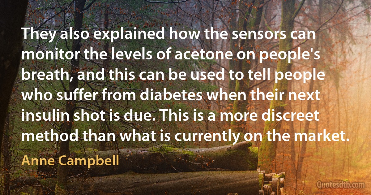 They also explained how the sensors can monitor the levels of acetone on people's breath, and this can be used to tell people who suffer from diabetes when their next insulin shot is due. This is a more discreet method than what is currently on the market. (Anne Campbell)