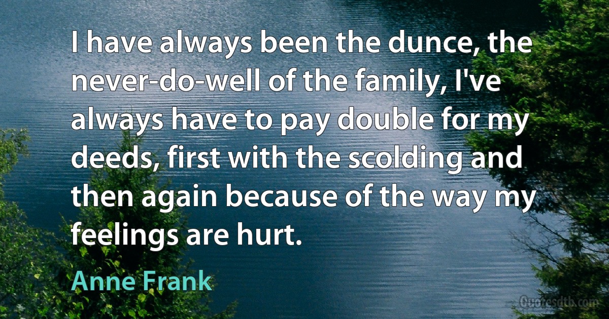 I have always been the dunce, the never-do-well of the family, I've always have to pay double for my deeds, first with the scolding and then again because of the way my feelings are hurt. (Anne Frank)