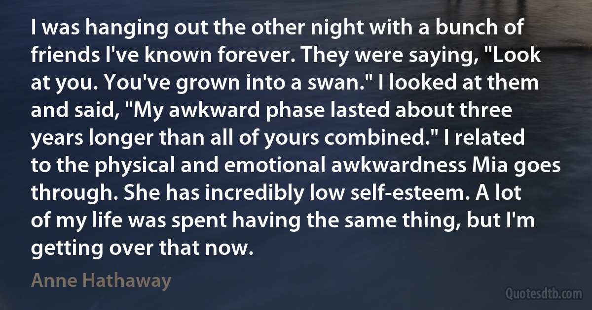 I was hanging out the other night with a bunch of friends I've known forever. They were saying, "Look at you. You've grown into a swan." I looked at them and said, "My awkward phase lasted about three years longer than all of yours combined." I related to the physical and emotional awkwardness Mia goes through. She has incredibly low self-esteem. A lot of my life was spent having the same thing, but I'm getting over that now. (Anne Hathaway)