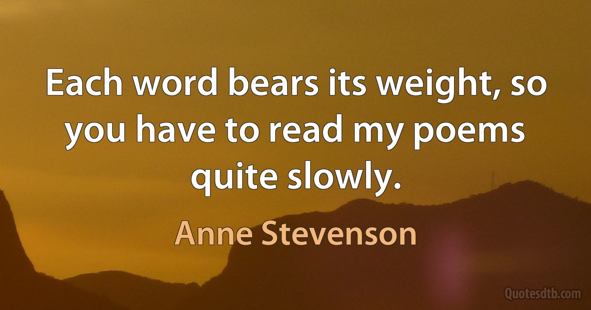 Each word bears its weight, so you have to read my poems quite slowly. (Anne Stevenson)